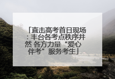 直击高考首日现场：丰台各考点秩序井然 各方力量“爱心伴考”服务考生